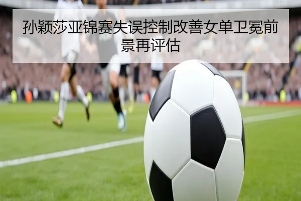 孙颖莎亚锦赛失误控制改善女单卫冕前景再评估